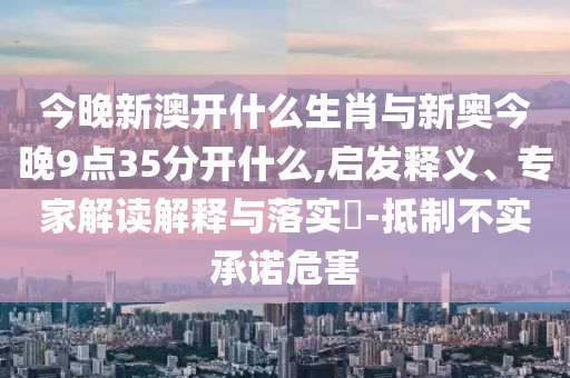 今晚新澳開什么生肖與新奧今晚9點35分開什么,啟發(fā)釋義、專家解讀解釋與落實?-抵制不實承諾危害