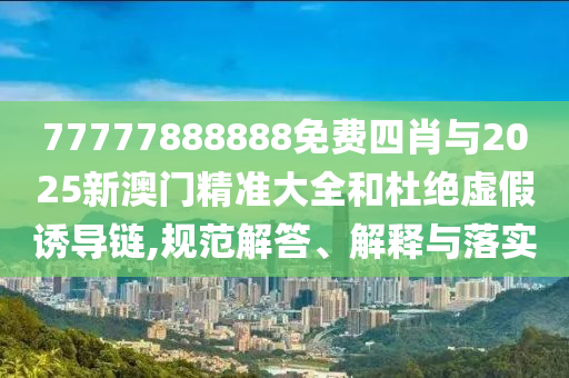 77777888888免費四肖與2025新澳門精準大全和杜絕虛假誘導鏈,規(guī)范解答、解釋與落實
