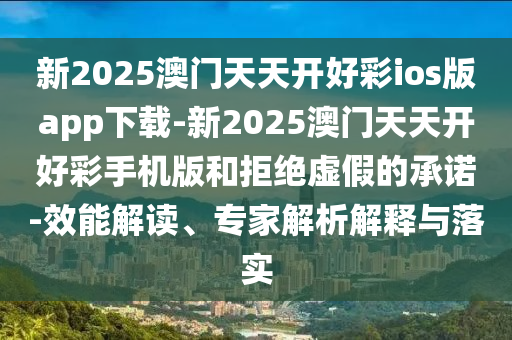 新2025澳門天天開好彩ios版app下載-新2025澳門天天開好彩手機版和拒絕虛假的承諾-效能解讀、專家解析解釋與落實