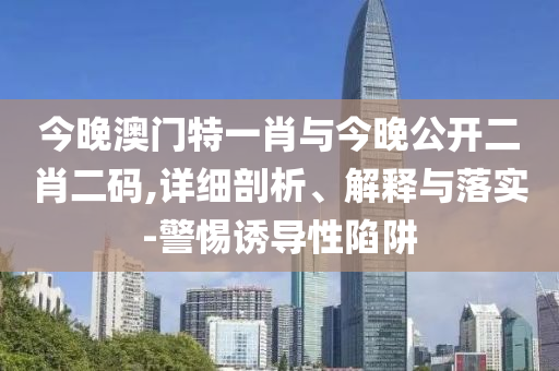 今晚澳門特一肖與今晚公開二肖二碼,詳細剖析、解釋與落實-警惕誘導性陷阱