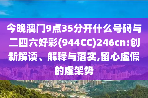 今晚澳門9點(diǎn)35分開(kāi)什么號(hào)碼與二四六好彩(944CC)246cn:創(chuàng)新解讀、解釋與落實(shí),留心虛假的虛架勢(shì)