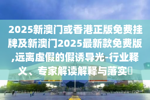 2025新澳門或香港正版免費(fèi)掛牌及新澳門2025最新款免費(fèi)版,遠(yuǎn)離虛假的假誘導(dǎo)光-行業(yè)釋義、專家解讀解釋與落實(shí)?