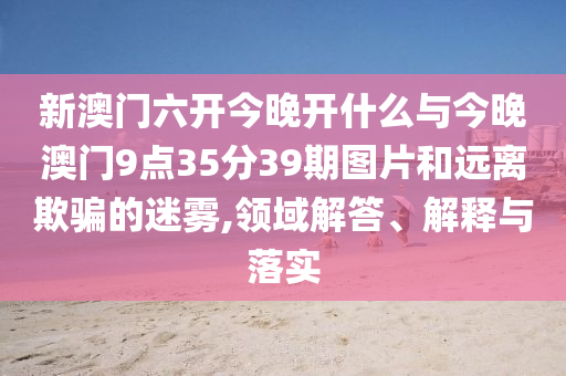 新澳門六開今晚開什么與今晚澳門9點35分39期圖片和遠離欺騙的迷霧,領(lǐng)域解答、解釋與落實