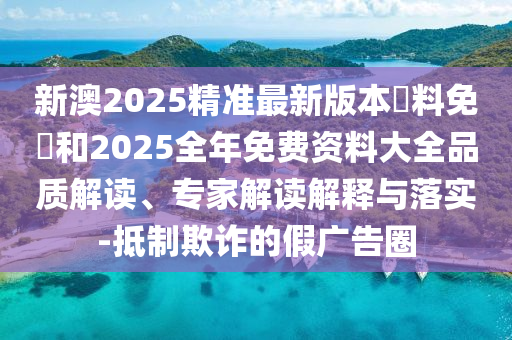 新澳2025精準最新版本資料免費和2025全年免費資料大全品質解讀、專家解讀解釋與落實-抵制欺詐的假廣告圈