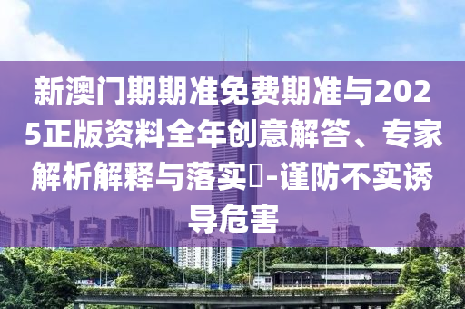 新澳門期期準免費期準與2025正版資料全年創(chuàng)意解答、專家解析解釋與落實?-謹防不實誘導危害