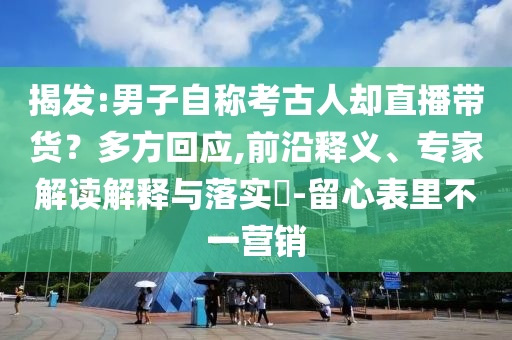 揭發(fā):男子自稱考古人卻直播帶貨？多方回應(yīng),前沿釋義、專家解讀解釋與落實?-留心表里不一營銷