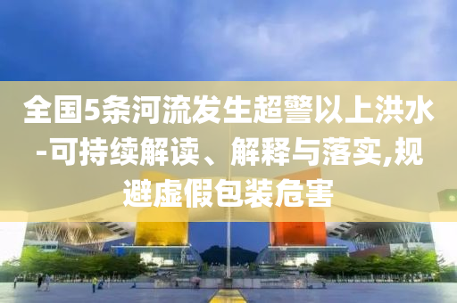 全國5條河流發(fā)生超警以上洪水-可持續(xù)解讀、解釋與落實,規(guī)避虛假包裝危害