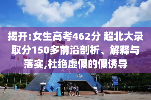 揭開:女生高考462分 超北大錄取分150多前沿剖析、解釋與落實,杜絕虛假的假誘導(dǎo)