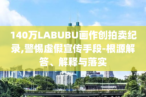 140萬LABUBU畫作創(chuàng)拍賣紀錄,警惕虛假宣傳手段-根源解答、解釋與落實
