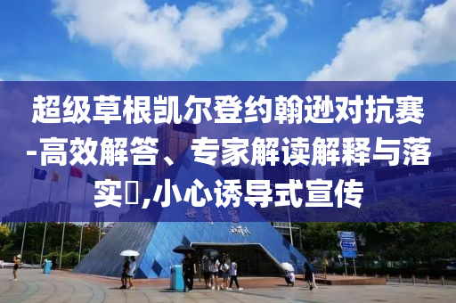 超級草根凱爾登約翰遜對抗賽-高效解答、專家解讀解釋與落實?,小心誘導(dǎo)式宣傳