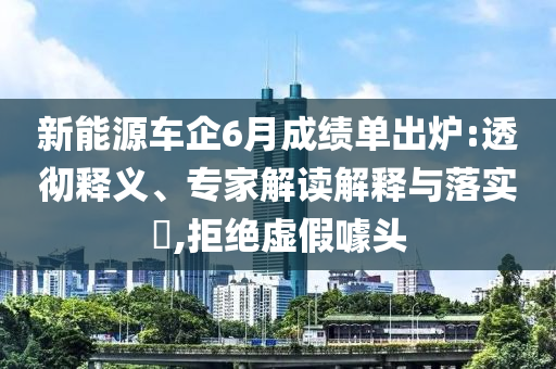 新能源車企6月成績單出爐:透徹釋義、專家解讀解釋與落實?,拒絕虛假噱頭