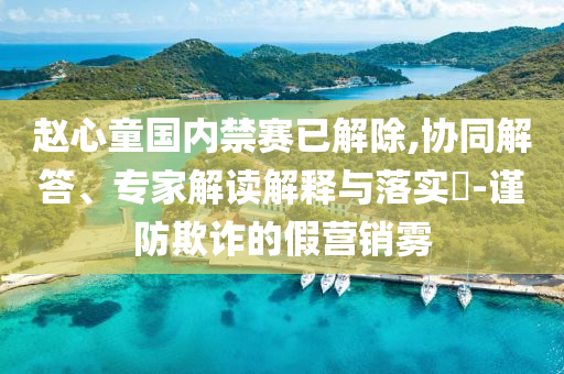 趙心童國內(nèi)禁賽已解除,協(xié)同解答、專家解讀解釋與落實?-謹防欺詐的假營銷霧