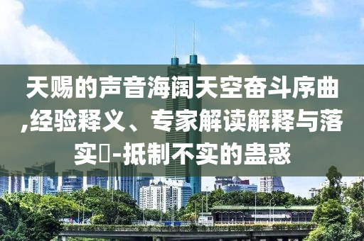 天賜的聲音海闊天空奮斗序曲,經(jīng)驗釋義、專家解讀解釋與落實?-抵制不實的蠱惑