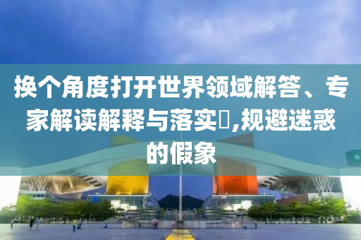 換個角度打開世界領(lǐng)域解答、專家解讀解釋與落實?,規(guī)避迷惑的假象