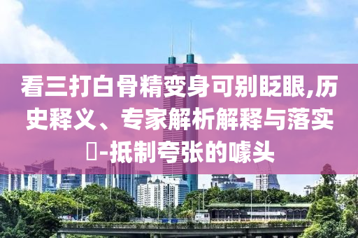 看三打白骨精變身可別眨眼,歷史釋義、專家解析解釋與落實?-抵制夸張的噱頭