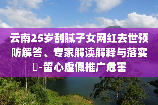 云南25歲刮膩?zhàn)优W(wǎng)紅去世預(yù)防解答、專(zhuān)家解讀解釋與落實(shí)?-留心虛假推廣危害