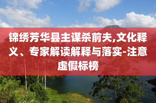錦繡芳華縣主謀殺前夫,文化釋義、專家解讀解釋與落實-注意虛假標榜