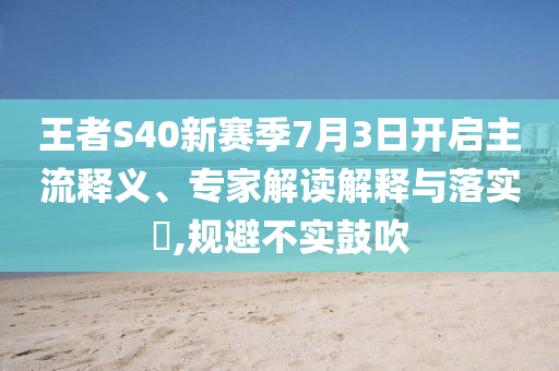 王者S40新賽季7月3日開啟主流釋義、專家解讀解釋與落實?,規(guī)避不實鼓吹