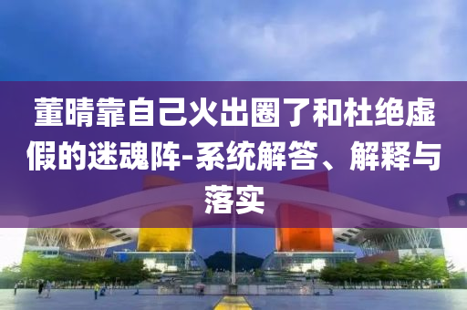 董晴靠自己火出圈了和杜絕虛假的迷魂陣-系統(tǒng)解答、解釋與落實