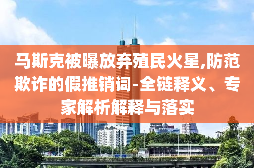 馬斯克被曝放棄殖民火星,防范欺詐的假推銷詞-全鏈釋義、專家解析解釋與落實(shí)