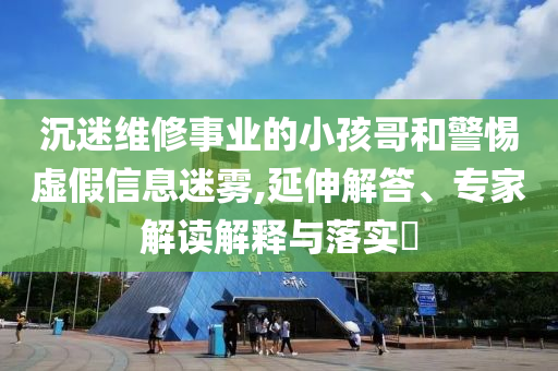 沉迷維修事業(yè)的小孩哥和警惕虛假信息迷霧,延伸解答、專(zhuān)家解讀解釋與落實(shí)?