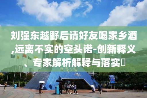 劉強東越野后請好友喝家鄉(xiāng)酒,遠離不實的空頭諾-創(chuàng)新釋義、專家解析解釋與落實?
