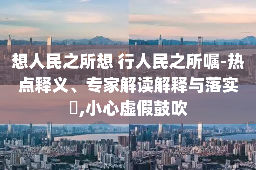 想人民之所想 行人民之所囑-熱點(diǎn)釋義、專(zhuān)家解讀解釋與落實(shí)?,小心虛假鼓吹