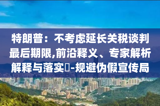 特朗普：不考慮延長關(guān)稅談判最后期限,前沿釋義、專家解析解釋與落實?-規(guī)避偽假宣傳局