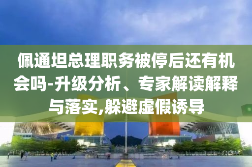 佩通坦總理職務(wù)被停后還有機會嗎-升級分析、專家解讀解釋與落實,躲避虛假誘導(dǎo)
