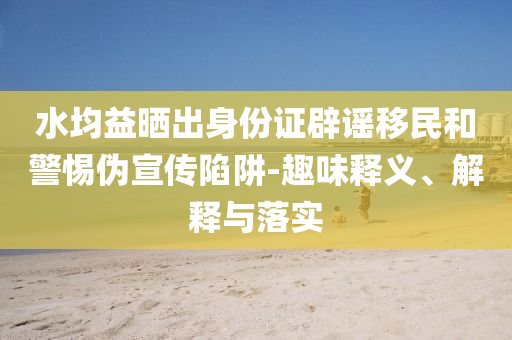 水均益曬出身份證辟謠移民和警惕偽宣傳陷阱-趣味釋義、解釋與落實