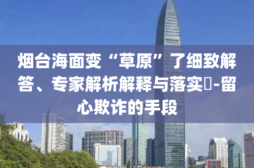 煙臺(tái)海面變“草原”了細(xì)致解答、專家解析解釋與落實(shí)?-留心欺詐的手段