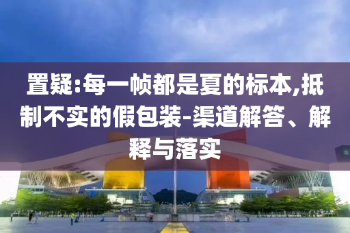 置疑:每一幀都是夏的標(biāo)本,抵制不實(shí)的假包裝-渠道解答、解釋與落實(shí)