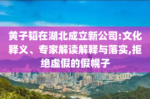 黃子韜在湖北成立新公司:文化釋義、專家解讀解釋與落實,拒絕虛假的假幌子