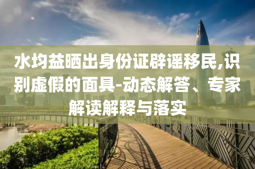 水均益曬出身份證辟謠移民,識(shí)別虛假的面具-動(dòng)態(tài)解答、專家解讀解釋與落實(shí)