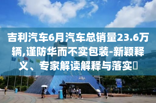 吉利汽車6月汽車總銷量23.6萬輛,謹(jǐn)防華而不實(shí)包裝-新穎釋義、專家解讀解釋與落實(shí)?