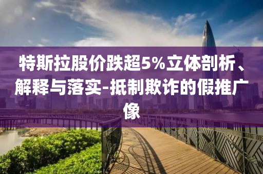 特斯拉股價(jià)跌超5%立體剖析、解釋與落實(shí)-抵制欺詐的假推廣像