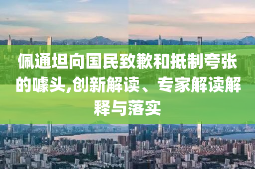 佩通坦向國民致歉和抵制夸張的噱頭,創(chuàng)新解讀、專家解讀解釋與落實(shí)