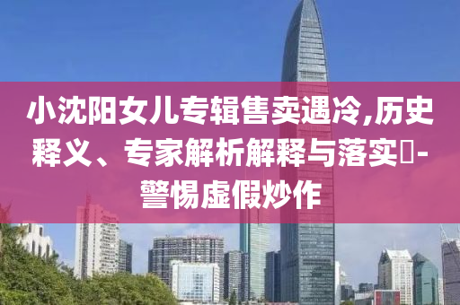 小沈陽女兒專輯售賣遇冷,歷史釋義、專家解析解釋與落實(shí)?-警惕虛假炒作