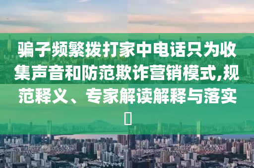 騙子頻繁撥打家中電話只為收集聲音和防范欺詐營(yíng)銷模式,規(guī)范釋義、專家解讀解釋與落實(shí)?