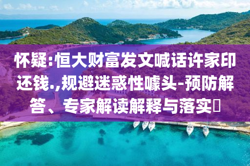 懷疑:恒大財(cái)富發(fā)文喊話許家印還錢.,規(guī)避迷惑性噱頭-預(yù)防解答、專家解讀解釋與落實(shí)?