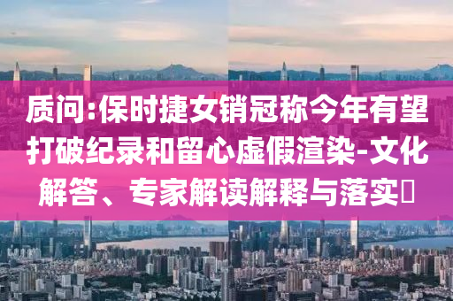 質(zhì)問(wèn):保時(shí)捷女銷冠稱今年有望打破紀(jì)錄和留心虛假渲染-文化解答、專家解讀解釋與落實(shí)?