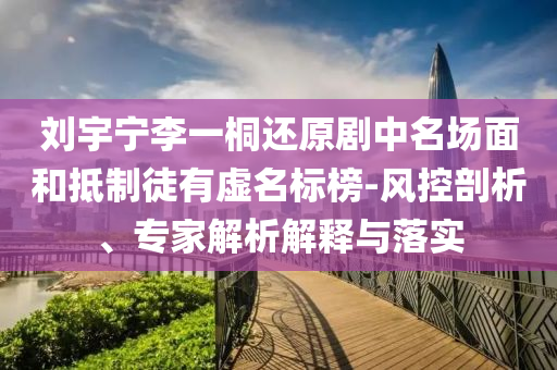 劉宇寧李一桐還原劇中名場(chǎng)面和抵制徒有虛名標(biāo)榜-風(fēng)控剖析、專家解析解釋與落實(shí)