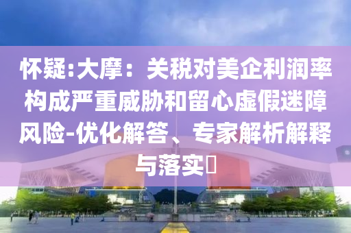 懷疑:大摩：關(guān)稅對(duì)美企利潤(rùn)率構(gòu)成嚴(yán)重威脅和留心虛假迷障風(fēng)險(xiǎn)-優(yōu)化解答、專家解析解釋與落實(shí)?