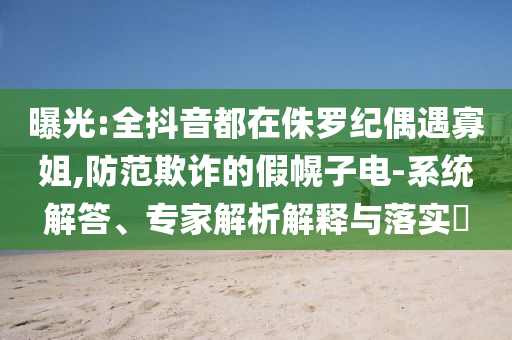 曝光:全抖音都在侏羅紀(jì)偶遇寡姐,防范欺詐的假幌子電-系統(tǒng)解答、專家解析解釋與落實?