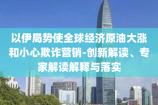 以伊局勢使全球經(jīng)濟原油大漲和小心欺詐營銷-創(chuàng)新解讀、專家解讀解釋與落實