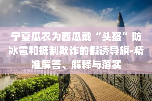 寧夏瓜農(nóng)為西瓜戴“頭盔”防冰雹和抵制欺詐的假誘導(dǎo)旗-精準(zhǔn)解答、解釋與落實
