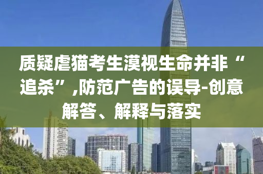 質(zhì)疑虐貓考生漠視生命并非“追殺”,防范廣告的誤導(dǎo)-創(chuàng)意解答、解釋與落實