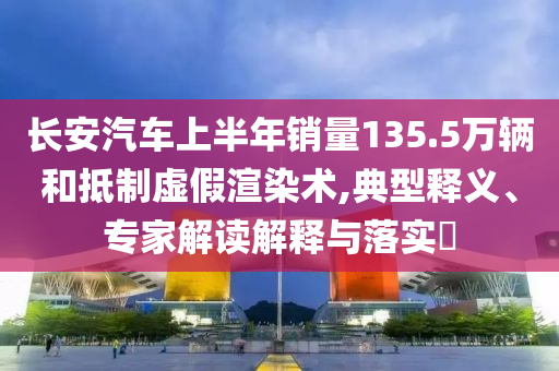 長安汽車上半年銷量135.5萬輛和抵制虛假渲染術(shù),典型釋義、專家解讀解釋與落實?