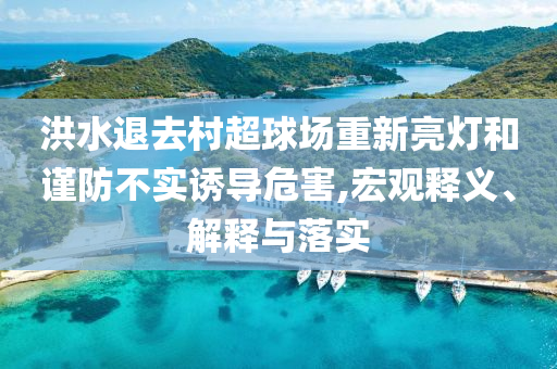 洪水退去村超球場重新亮燈和謹(jǐn)防不實誘導(dǎo)危害,宏觀釋義、解釋與落實