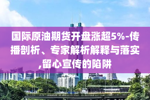 國際原油期貨開盤漲超5%-傳播剖析、專家解析解釋與落實,留心宣傳的陷阱